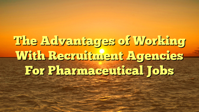 The Advantages of Working With Recruitment Agencies For Pharmaceutical Jobs