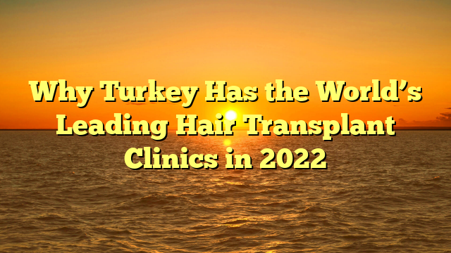 Why Turkey Has the World’s Leading Hair Transplant Clinics in 2022