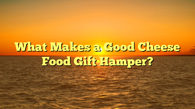 What Makes a Good Cheese Food Gift Hamper?