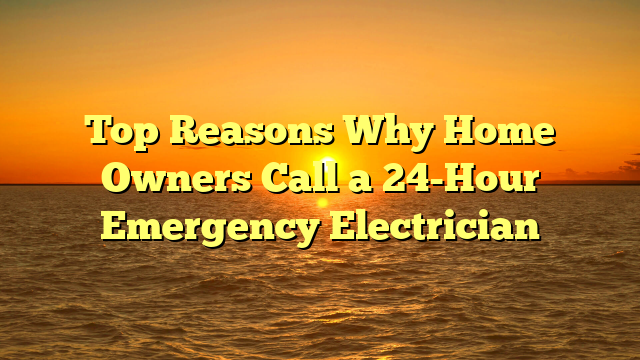 Top Reasons Why Home Owners Call a 24-Hour Emergency Electrician