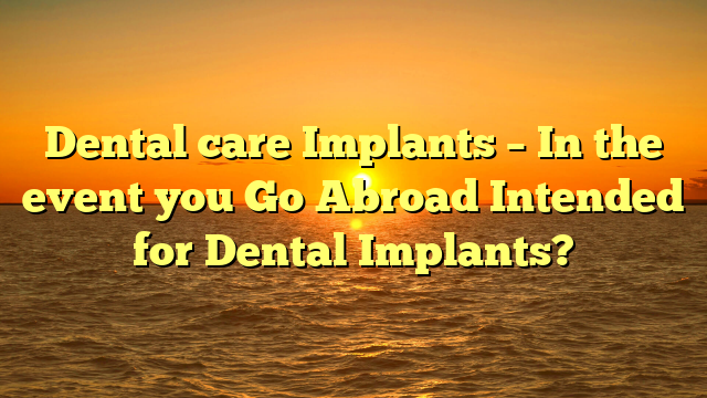 Dental care Implants – In the event you Go Abroad Intended for Dental Implants?